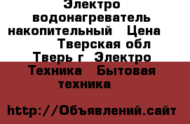 Электро водонагреватель накопительный › Цена ­ 4 000 - Тверская обл., Тверь г. Электро-Техника » Бытовая техника   